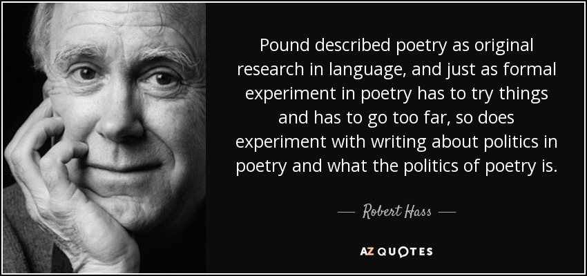 Pound described poetry as original research in language, and just as formal experiment in poetry has to try things and has to go too far, so does experiment with writing about politics in poetry and what the politics of poetry is. - Robert Hass