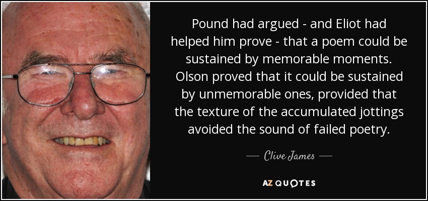 Pound had argued - and Eliot had helped him prove - that a poem could be sustained by memorable moments. Olson proved that it could be sustained by unmemorable ones, provided that the texture of the accumulated jottings avoided the sound of failed poetry. - Clive James
