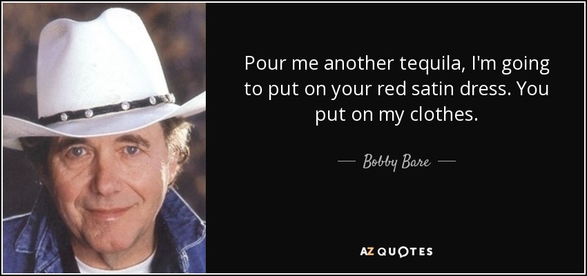 Pour me another tequila, I'm going to put on your red satin dress. You put on my clothes. - Bobby Bare