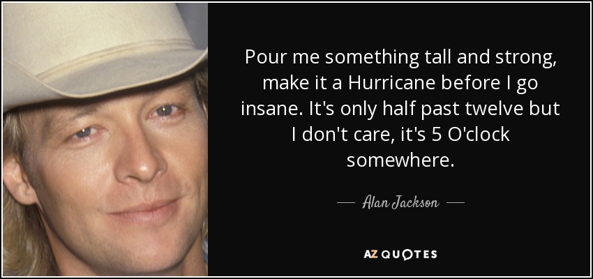 Pour me something tall and strong, make it a Hurricane before I go insane. It's only half past twelve but I don't care, it's 5 O'clock somewhere. - Alan Jackson