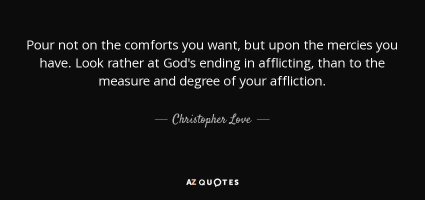 Pour not on the comforts you want, but upon the mercies you have. Look rather at God's ending in afflicting, than to the measure and degree of your affliction. - Christopher Love