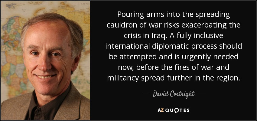 Pouring arms into the spreading cauldron of war risks exacerbating the crisis in Iraq. A fully inclusive international diplomatic process should be attempted and is urgently needed now, before the fires of war and militancy spread further in the region. - David Cortright