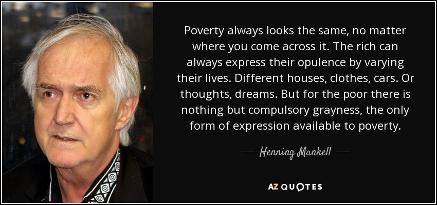 Poverty always looks the same, no matter where you come across it. The rich can always express their opulence by varying their lives. Different houses, clothes, cars. Or thoughts, dreams. But for the poor there is nothing but compulsory grayness, the only form of expression available to poverty. - Henning Mankell