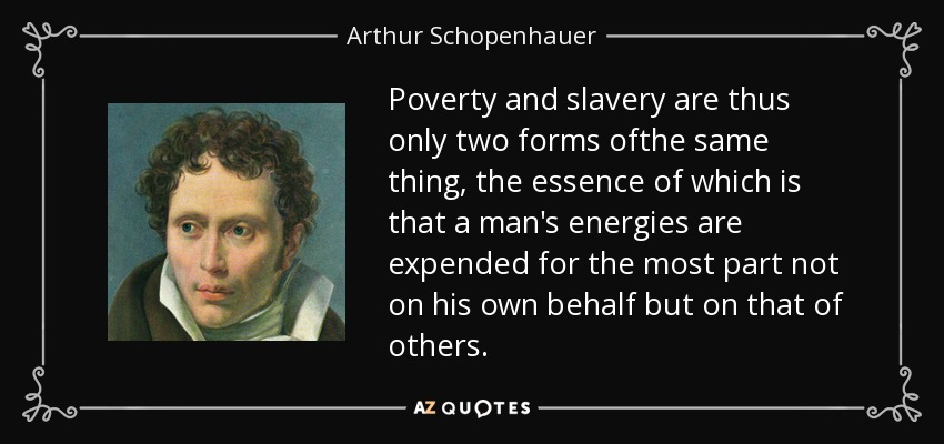 Poverty and slavery are thus only two forms ofthe same thing, the essence of which is that a man's energies are expended for the most part not on his own behalf but on that of others. - Arthur Schopenhauer
