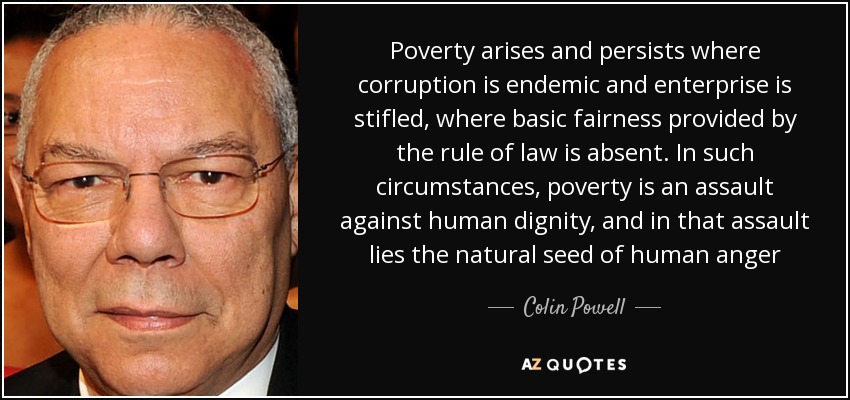 Poverty arises and persists where corruption is endemic and enterprise is stifled, where basic fairness provided by the rule of law is absent. In such circumstances, poverty is an assault against human dignity, and in that assault lies the natural seed of human anger - Colin Powell