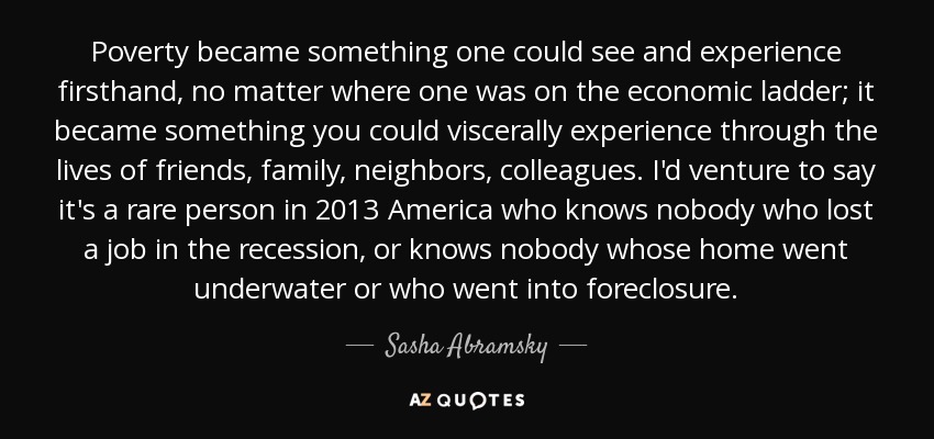 Poverty became something one could see and experience firsthand, no matter where one was on the economic ladder; it became something you could viscerally experience through the lives of friends, family, neighbors, colleagues. I'd venture to say it's a rare person in 2013 America who knows nobody who lost a job in the recession, or knows nobody whose home went underwater or who went into foreclosure. - Sasha Abramsky