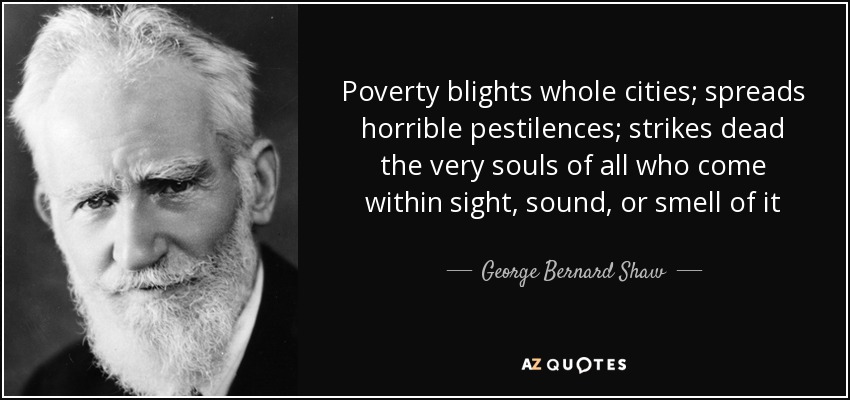 Poverty blights whole cities; spreads horrible pestilences; strikes dead the very souls of all who come within sight, sound, or smell of it - George Bernard Shaw