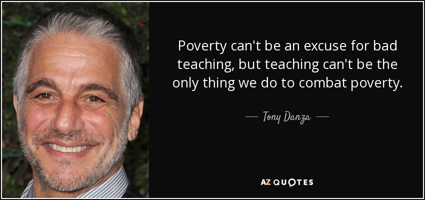 Poverty can't be an excuse for bad teaching, but teaching can't be the only thing we do to combat poverty. - Tony Danza