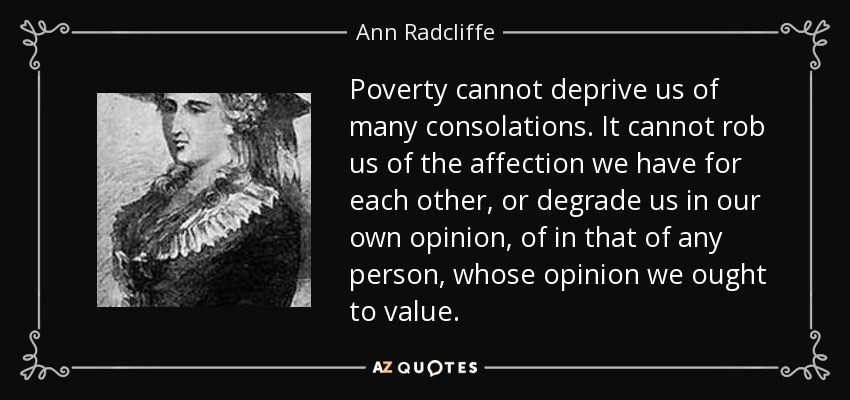 Poverty cannot deprive us of many consolations. It cannot rob us of the affection we have for each other, or degrade us in our own opinion, of in that of any person, whose opinion we ought to value. - Ann Radcliffe