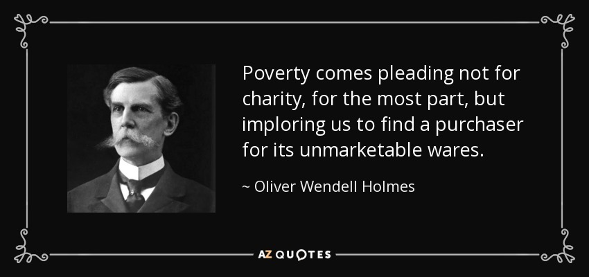 Poverty comes pleading not for charity, for the most part, but imploring us to find a purchaser for its unmarketable wares. - Oliver Wendell Holmes, Jr.