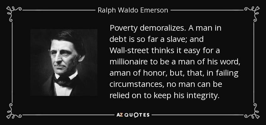 Poverty demoralizes. A man in debt is so far a slave; and Wall-street thinks it easy for a millionaire to be a man of his word, aman of honor, but, that, in failing circumstances, no man can be relied on to keep his integrity. - Ralph Waldo Emerson