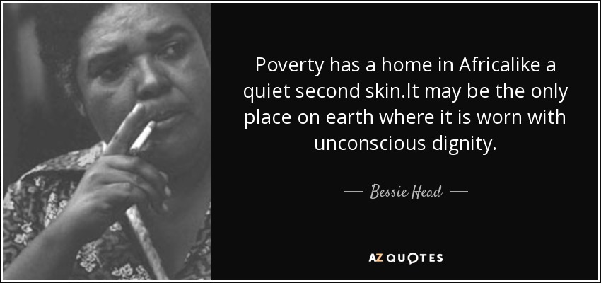 Poverty has a home in Africalike a quiet second skin.It may be the only place on earth where it is worn with unconscious dignity. - Bessie Head