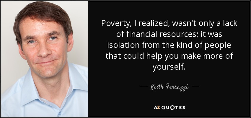 Poverty, I realized, wasn't only a lack of financial resources; it was isolation from the kind of people that could help you make more of yourself. - Keith Ferrazzi