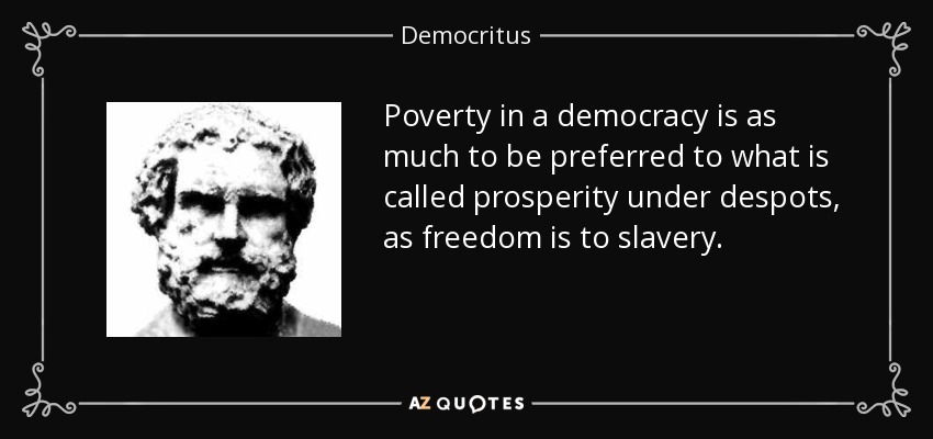 Poverty in a democracy is as much to be preferred to what is called prosperity under despots, as freedom is to slavery. - Democritus