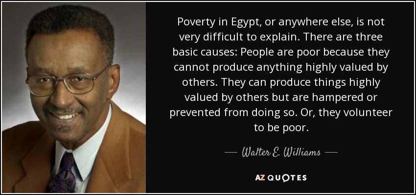Poverty in Egypt, or anywhere else, is not very difficult to explain. There are three basic causes: People are poor because they cannot produce anything highly valued by others. They can produce things highly valued by others but are hampered or prevented from doing so. Or, they volunteer to be poor. - Walter E. Williams