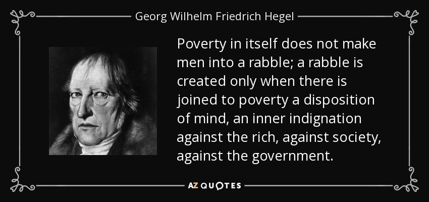 Poverty in itself does not make men into a rabble; a rabble is created only when there is joined to poverty a disposition of mind, an inner indignation against the rich, against society, against the government. - Georg Wilhelm Friedrich Hegel