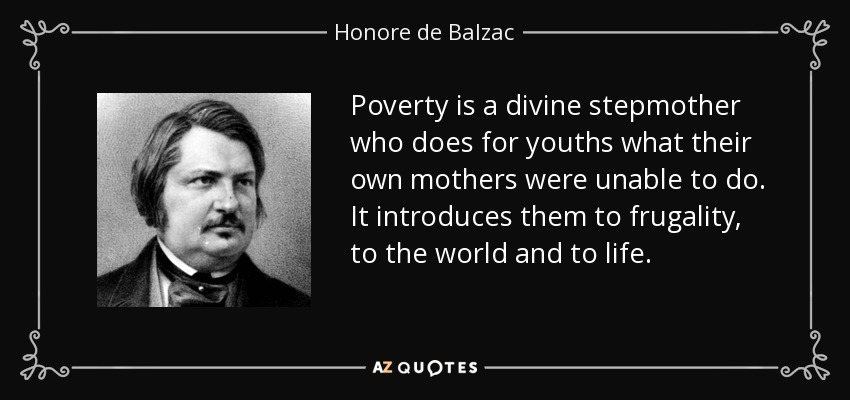 Poverty is a divine stepmother who does for youths what their own mothers were unable to do. It introduces them to frugality, to the world and to life. - Honore de Balzac