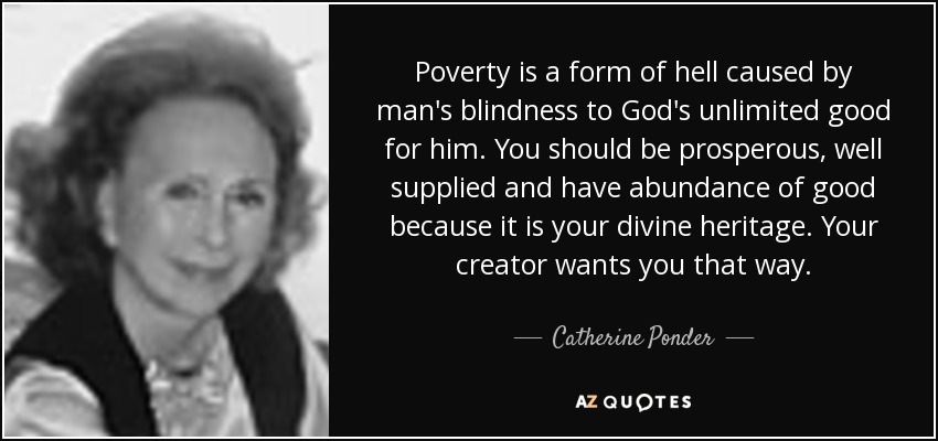 Poverty is a form of hell caused by man's blindness to God's unlimited good for him. You should be prosperous, well supplied and have abundance of good because it is your divine heritage. Your creator wants you that way. - Catherine Ponder