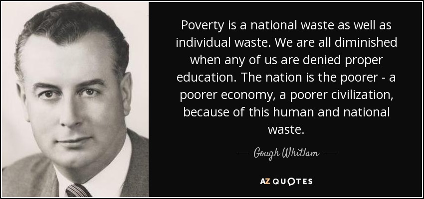 Poverty is a national waste as well as individual waste. We are all diminished when any of us are denied proper education. The nation is the poorer - a poorer economy, a poorer civilization, because of this human and national waste. - Gough Whitlam