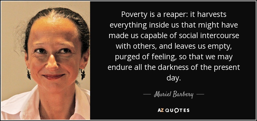 Poverty is a reaper: it harvests everything inside us that might have made us capable of social intercourse with others, and leaves us empty, purged of feeling, so that we may endure all the darkness of the present day. - Muriel Barbery