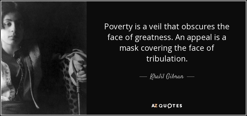 Poverty is a veil that obscures the face of greatness. An appeal is a mask covering the face of tribulation. - Khalil Gibran
