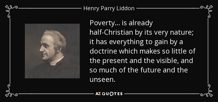 Poverty ... is already half-Christian by its very nature; it has everything to gain by a doctrine which makes so little of the present and the visible, and so much of the future and the unseen. - Henry Parry Liddon