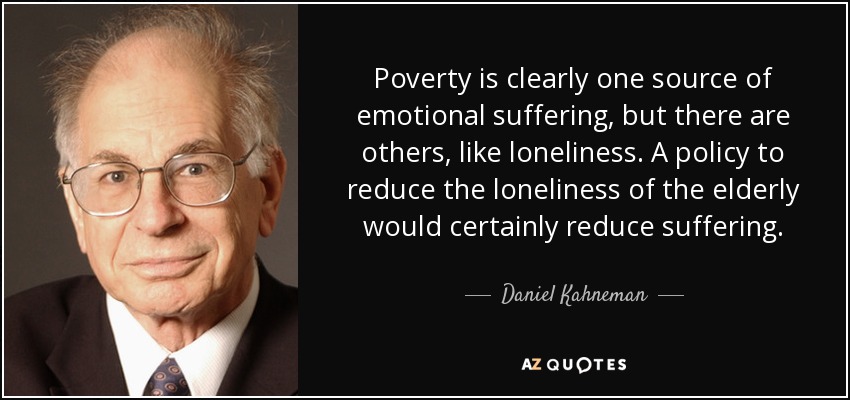 Poverty is clearly one source of emotional suffering, but there are others, like loneliness. A policy to reduce the loneliness of the elderly would certainly reduce suffering. - Daniel Kahneman