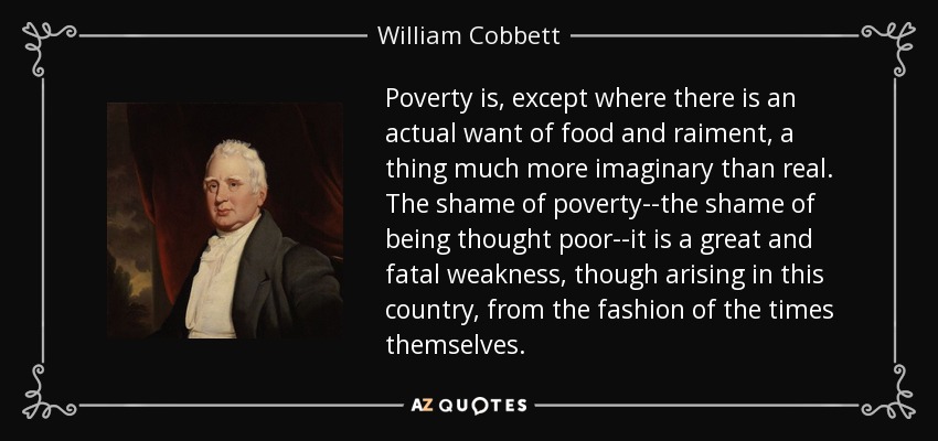 Poverty is, except where there is an actual want of food and raiment, a thing much more imaginary than real. The shame of poverty--the shame of being thought poor--it is a great and fatal weakness, though arising in this country, from the fashion of the times themselves. - William Cobbett