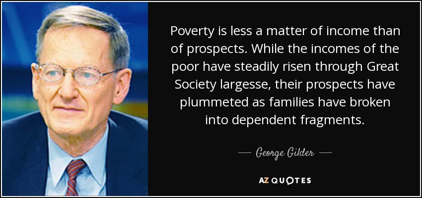 Poverty is less a matter of income than of prospects. While the incomes of the poor have steadily risen through Great Society largesse, their prospects have plummeted as families have broken into dependent fragments. - George Gilder