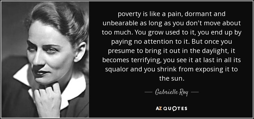 poverty is like a pain, dormant and unbearable as long as you don't move about too much. You grow used to it, you end up by paying no attention to it. But once you presume to bring it out in the daylight, it becomes terrifying, you see it at last in all its squalor and you shrink from exposing it to the sun. - Gabrielle Roy