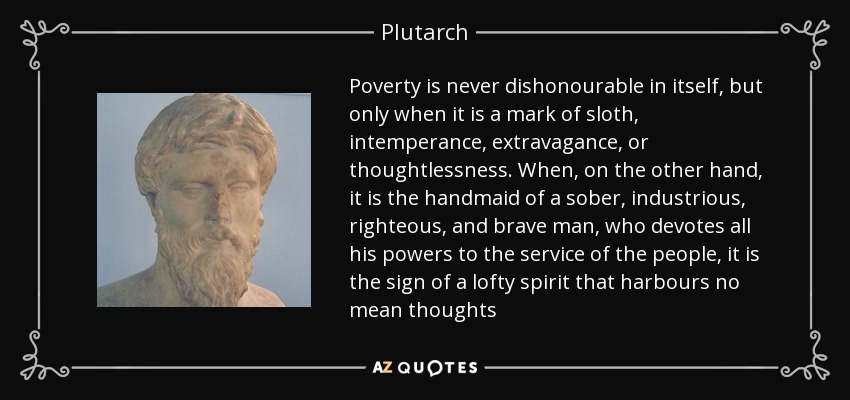Poverty is never dishonourable in itself, but only when it is a mark of sloth, intemperance, extravagance, or thoughtlessness. When, on the other hand, it is the handmaid of a sober, industrious, righteous, and brave man, who devotes all his powers to the service of the people, it is the sign of a lofty spirit that harbours no mean thoughts - Plutarch