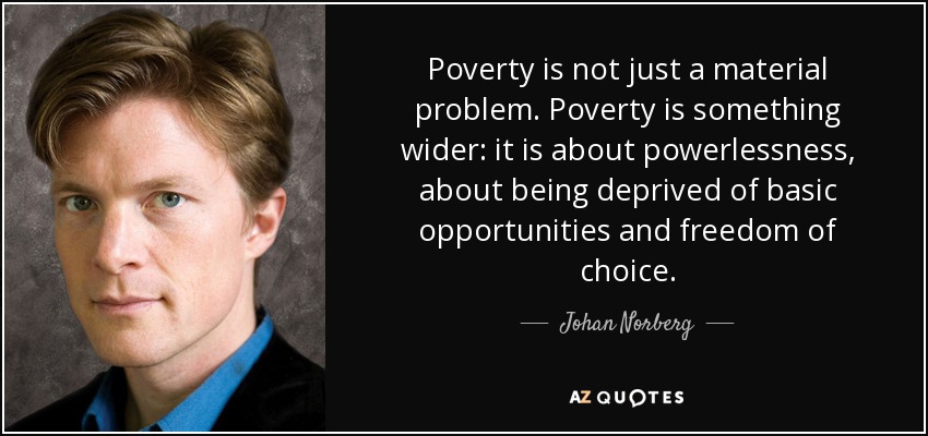 Poverty is not just a material problem. Poverty is something wider: it is about powerlessness, about being deprived of basic opportunities and freedom of choice. - Johan Norberg