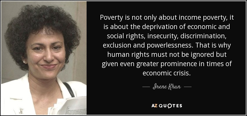 Poverty is not only about income poverty, it is about the deprivation of economic and social rights, insecurity, discrimination, exclusion and powerlessness. That is why human rights must not be ignored but given even greater prominence in times of economic crisis. - Irene Khan