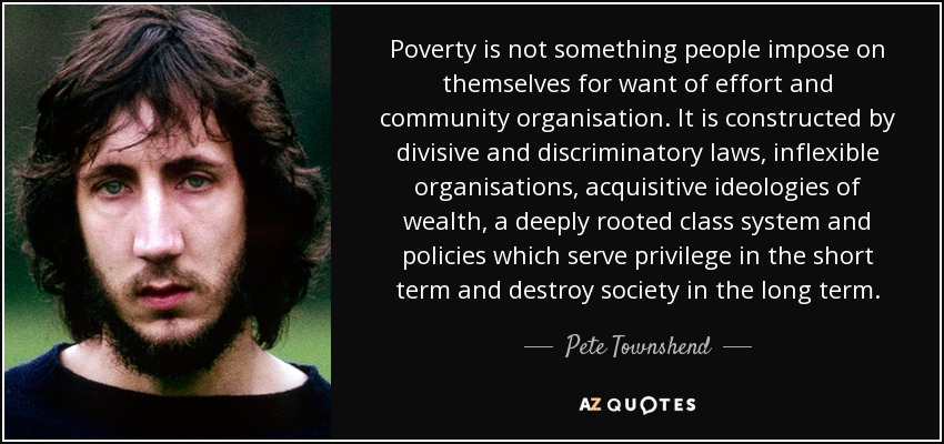 Poverty is not something people impose on themselves for want of effort and community organisation. It is constructed by divisive and discriminatory laws, inflexible organisations, acquisitive ideologies of wealth, a deeply rooted class system and policies which serve privilege in the short term and destroy society in the long term. - Pete Townshend