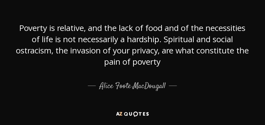 Poverty is relative, and the lack of food and of the necessities of life is not necessarily a hardship. Spiritual and social ostracism, the invasion of your privacy, are what constitute the pain of poverty - Alice Foote MacDougall