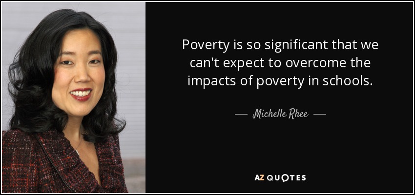 Poverty is so significant that we can't expect to overcome the impacts of poverty in schools. - Michelle Rhee