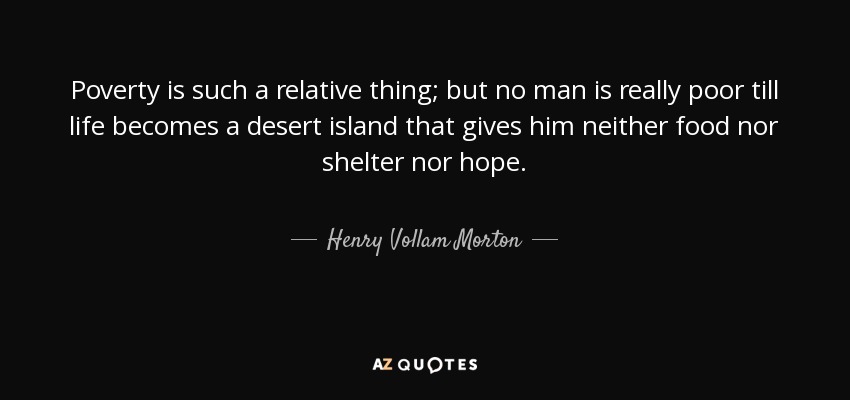 Poverty is such a relative thing; but no man is really poor till life becomes a desert island that gives him neither food nor shelter nor hope. - Henry Vollam Morton