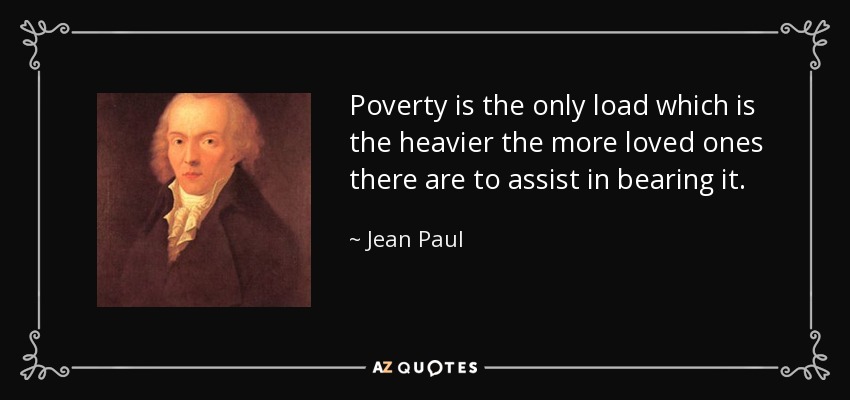 Poverty is the only load which is the heavier the more loved ones there are to assist in bearing it. - Jean Paul