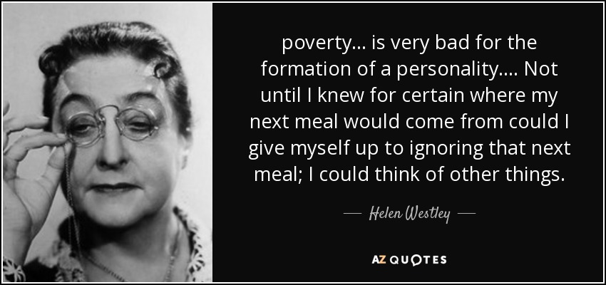 poverty ... is very bad for the formation of a personality. ... Not until I knew for certain where my next meal would come from could I give myself up to ignoring that next meal; I could think of other things. - Helen Westley