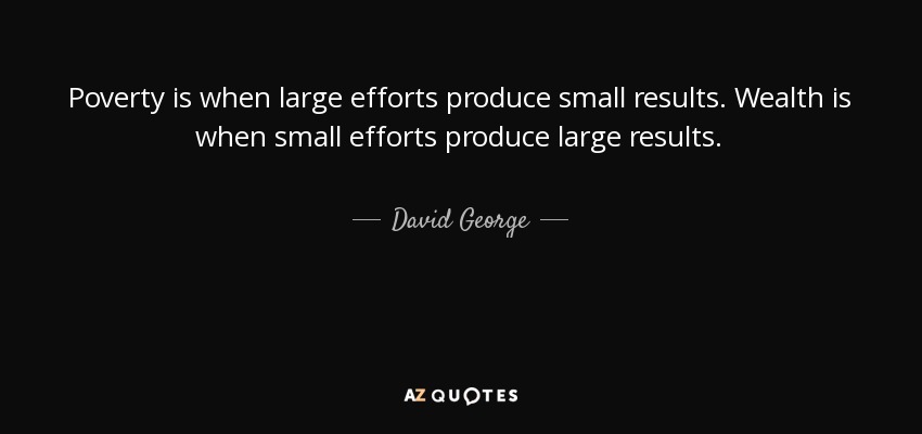 Poverty is when large efforts produce small results. Wealth is when small efforts produce large results. - David George