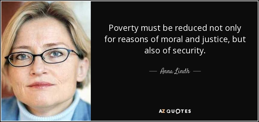 Poverty must be reduced not only for reasons of moral and justice, but also of security. - Anna Lindh