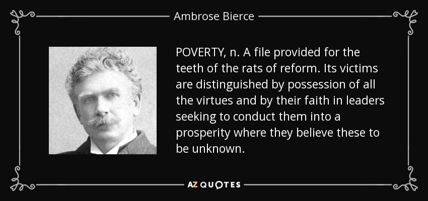 POVERTY, n. A file provided for the teeth of the rats of reform. Its victims are distinguished by possession of all the virtues and by their faith in leaders seeking to conduct them into a prosperity where they believe these to be unknown. - Ambrose Bierce