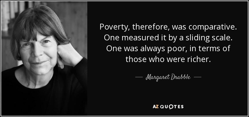 Poverty, therefore, was comparative. One measured it by a sliding scale. One was always poor, in terms of those who were richer. - Margaret Drabble