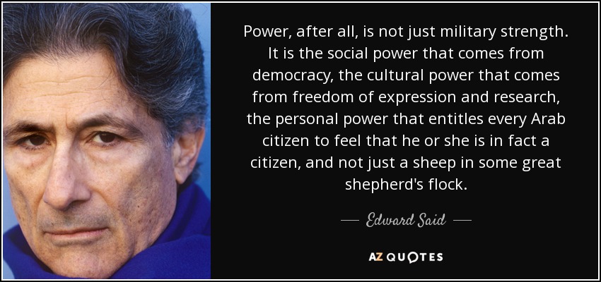 Power, after all, is not just military strength. It is the social power that comes from democracy, the cultural power that comes from freedom of expression and research, the personal power that entitles every Arab citizen to feel that he or she is in fact a citizen, and not just a sheep in some great shepherd's flock. - Edward Said