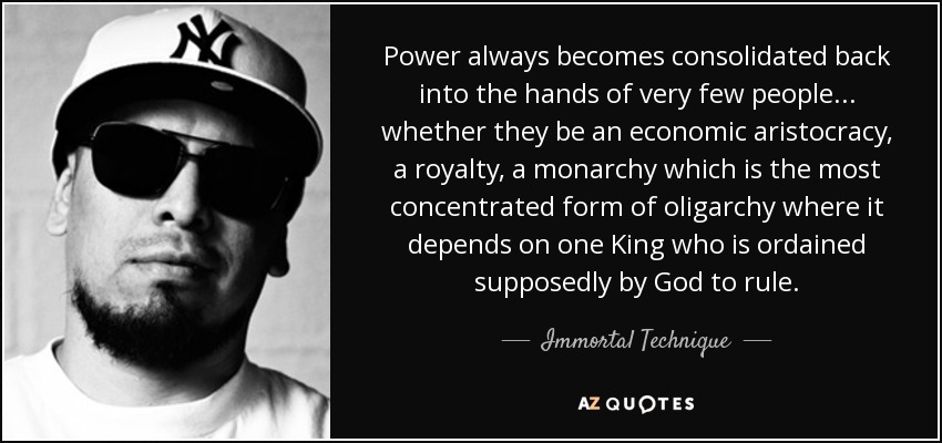 Power always becomes consolidated back into the hands of very few people... whether they be an economic aristocracy, a royalty, a monarchy which is the most concentrated form of oligarchy where it depends on one King who is ordained supposedly by God to rule. - Immortal Technique