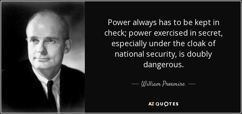 Power always has to be kept in check; power exercised in secret, especially under the cloak of national security, is doubly dangerous. - William Proxmire
