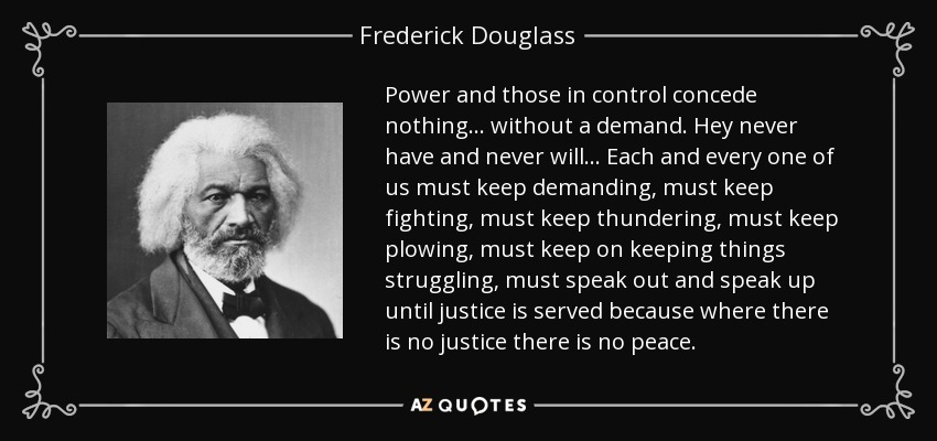 Power and those in control concede nothing ... without a demand. Hey never have and never will... Each and every one of us must keep demanding, must keep fighting, must keep thundering, must keep plowing, must keep on keeping things struggling, must speak out and speak up until justice is served because where there is no justice there is no peace. - Frederick Douglass