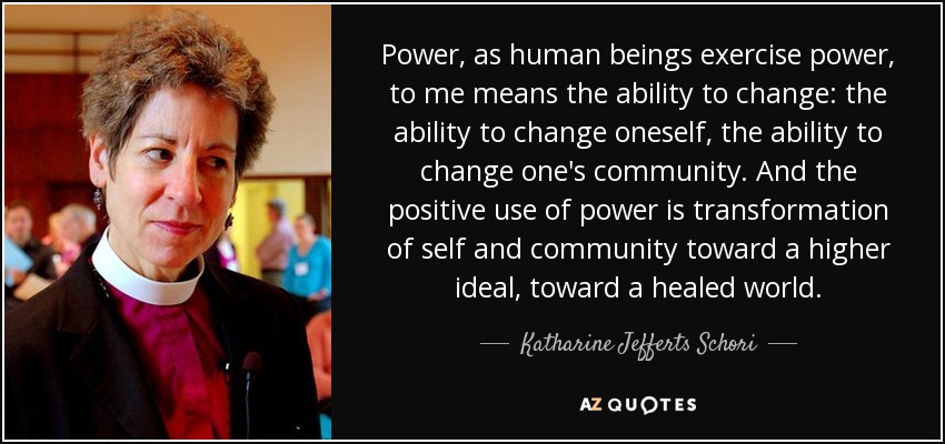 Power, as human beings exercise power, to me means the ability to change: the ability to change oneself, the ability to change one's community. And the positive use of power is transformation of self and community toward a higher ideal, toward a healed world. - Katharine Jefferts Schori