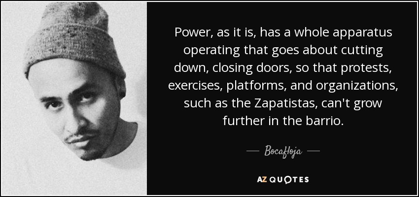 Power, as it is, has a whole apparatus operating that goes about cutting down, closing doors, so that protests, exercises, platforms, and organizations, such as the Zapatistas, can't grow further in the barrio. - Bocafloja