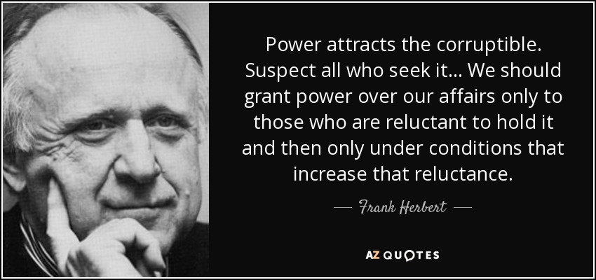 Power attracts the corruptible. Suspect all who seek it ... We should grant power over our affairs only to those who are reluctant to hold it and then only under conditions that increase that reluctance. - Frank Herbert